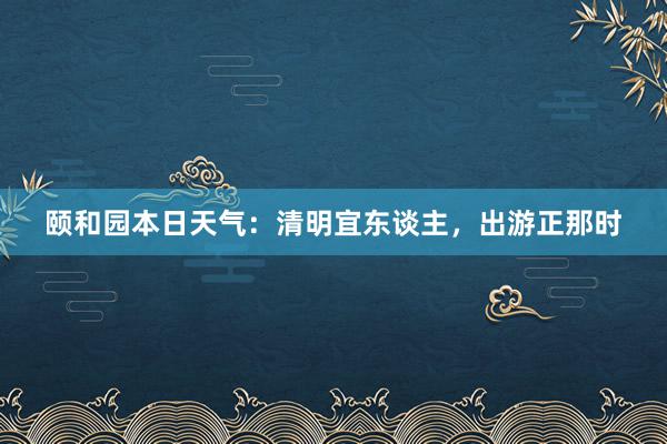 颐和园本日天气：清明宜东谈主，出游正那时